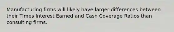 Manufacturing firms will likely have larger differences between their Times Interest Earned and Cash Coverage Ratios than consulting firms.