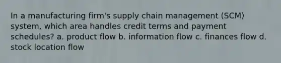 In a manufacturing firm's supply chain management (SCM) system, which area handles credit terms and payment schedules? a. product flow b. information flow c. finances flow d. stock location flow