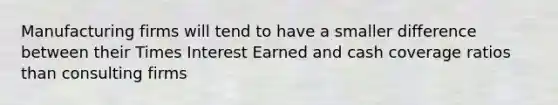 Manufacturing firms will tend to have a smaller difference between their Times Interest Earned and cash coverage ratios than consulting firms