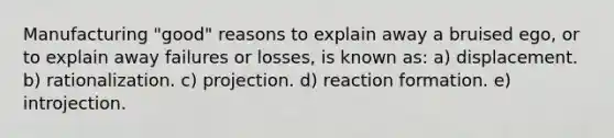 Manufacturing "good" reasons to explain away a bruised ego, or to explain away failures or losses, is known as: a) displacement. b) rationalization. c) projection. d) reaction formation. e) introjection.