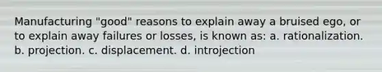 Manufacturing "good" reasons to explain away a bruised ego, or to explain away failures or losses, is known as: a. rationalization. b. projection. c. displacement. d. introjection