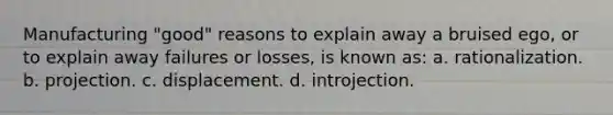 Manufacturing "good" reasons to explain away a bruised ego, or to explain away failures or losses, is known as: a. rationalization. b. projection. c. displacement. d. introjection.