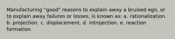 Manufacturing "good" reasons to explain away a bruised ego, or to explain away failures or losses, is known as: a. rationalization. b. projection. c. displacement. d. introjection. e. reaction formation.