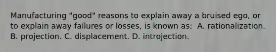 Manufacturing "good" reasons to explain away a bruised ego, or to explain away failures or losses, is known as: ​ ​A. rationalization. ​B. projection. ​C. displacement. ​D. introjection.