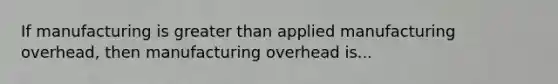 If manufacturing is greater than applied manufacturing overhead, then manufacturing overhead is...