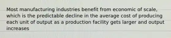 Most manufacturing industries benefit from economic of scale, which is the predictable decline in the average cost of producing each unit of output as a production facility gets larger and output increases