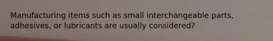 Manufacturing items such as small interchangeable parts, adhesives, or lubricants are usually considered?