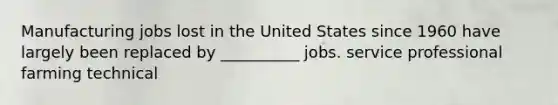 Manufacturing jobs lost in the United States since 1960 have largely been replaced by __________ jobs. service professional farming technical