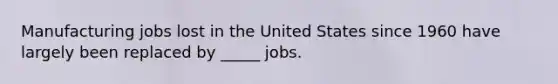 Manufacturing jobs lost in the United States since 1960 have largely been replaced by _____ jobs.