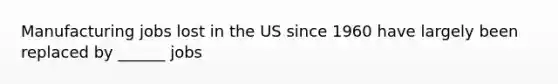 Manufacturing jobs lost in the US since 1960 have largely been replaced by ______ jobs