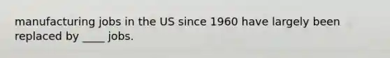 manufacturing jobs in the US since 1960 have largely been replaced by ____ jobs.