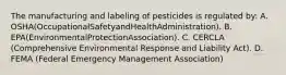 The manufacturing and labeling of pesticides is regulated by: A. OSHA(OccupationalSafetyandHealthAdministration). B. EPA(EnvironmentalProtectionAssociation). C. CERCLA (Comprehensive Environmental Response and Liability Act). D. FEMA (Federal Emergency Management Association)