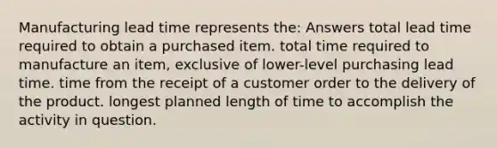 Manufacturing lead time represents the: Answers total lead time required to obtain a purchased item. total time required to manufacture an item, exclusive of lower-level purchasing lead time. time from the receipt of a customer order to the delivery of the product. longest planned length of time to accomplish the activity in question.