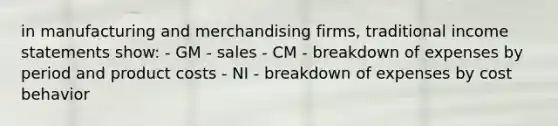 in manufacturing and merchandising firms, traditional income statements show: - GM - sales - CM - breakdown of expenses by period and product costs - NI - breakdown of expenses by cost behavior