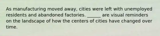 As manufacturing moved away, cities were left with unemployed residents and abandoned factories. ______ are visual reminders on the landscape of how the centers of cities have changed over time.