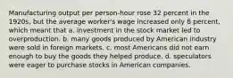 Manufacturing output per person-hour rose 32 percent in the 1920s, but the average worker's wage increased only 8 percent, which meant that a. investment in the stock market led to overproduction. b. many goods produced by American industry were sold in foreign markets. c. most Americans did not earn enough to buy the goods they helped produce. d. speculators were eager to purchase stocks in American companies.