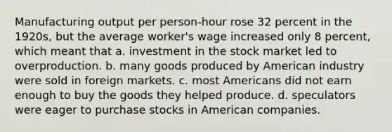 Manufacturing output per person-hour rose 32 percent in the 1920s, but the average worker's wage increased only 8 percent, which meant that a. investment in the stock market led to overproduction. b. many goods produced by American industry were sold in foreign markets. c. most Americans did not earn enough to buy the goods they helped produce. d. speculators were eager to purchase stocks in American companies.