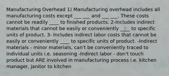 Manufacturing Overhead 1) Manufacturing overhead includes all manufacturing costs except ___ ___ and ___ ___. These costs cannot be readily ____ to finished products. 2-Includes indirect materials that cannot be easily or conveniently ____ to specific units of product. 3- Includes indirect labor costs that cannot be easily or conveniently ____ to specific units of product. -Indirect materials - minor materials, can't be conveniently traced to individual units i.e. seasoning -Indirect labor - don't touch product but ARE involved in manufacturing process i.e. kitchen manager, janitor to kitchen