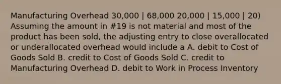 Manufacturing Overhead 30,000 | 68,000 20,000 | 15,000 | 20) Assuming the amount in #19 is not material and most of the product has been sold, the adjusting entry to close overallocated or underallocated overhead would include a A. debit to Cost of Goods Sold B. credit to Cost of Goods Sold C. credit to Manufacturing Overhead D. debit to Work in Process Inventory