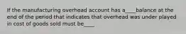 If the manufacturing overhead account has a____balance at the end of the period that indicates that overhead was under played in cost of goods sold must be____