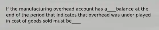 If the manufacturing overhead account has a____balance at the end of the period that indicates that overhead was under played in cost of goods sold must be____