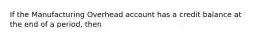 If the Manufacturing Overhead account has a credit balance at the end of a period, then