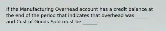 If the Manufacturing Overhead account has a credit balance at the end of the period that indicates that overhead was ______ and Cost of Goods Sold must be ______.