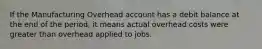 If the Manufacturing Overhead account has a debit balance at the end of the period, it means actual overhead costs were greater than overhead applied to jobs.