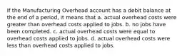 If the Manufacturing Overhead account has a debit balance at the end of a period, it means that a. actual overhead costs were greater than overhead costs applied to jobs. b. no jobs have been completed. c. actual overhead costs were equal to overhead costs applied to jobs. d. actual overhead costs were less than overhead costs applied to jobs.