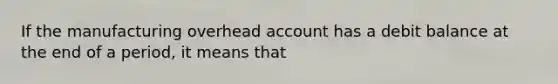 If the manufacturing overhead account has a debit balance at the end of a period, it means that