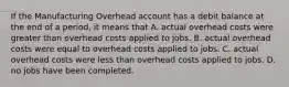 If the Manufacturing Overhead account has a debit balance at the end of a period, it means that A. actual overhead costs were greater than overhead costs applied to jobs. B. actual overhead costs were equal to overhead costs applied to jobs. C. actual overhead costs were less than overhead costs applied to jobs. D. no jobs have been completed.