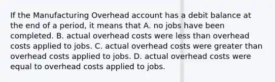 If the Manufacturing Overhead account has a debit balance at the end of a period, it means that A. no jobs have been completed. B. actual overhead costs were <a href='https://www.questionai.com/knowledge/k7BtlYpAMX-less-than' class='anchor-knowledge'>less than</a> overhead costs applied to jobs. C. actual overhead costs were <a href='https://www.questionai.com/knowledge/ktgHnBD4o3-greater-than' class='anchor-knowledge'>greater than</a> overhead costs applied to jobs. D. actual overhead costs were equal to overhead costs applied to jobs.