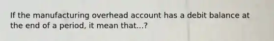 If the manufacturing overhead account has a debit balance at the end of a period, it mean that...?