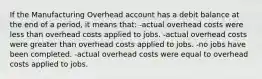 If the Manufacturing Overhead account has a debit balance at the end of a period, it means that: -actual overhead costs were less than overhead costs applied to jobs. -actual overhead costs were greater than overhead costs applied to jobs. -no jobs have been completed. -actual overhead costs were equal to overhead costs applied to jobs.