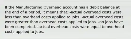 If the Manufacturing Overhead account has a debit balance at the end of a period, it means that: -actual overhead costs were less than overhead costs applied to jobs. -actual overhead costs were greater than overhead costs applied to jobs. -no jobs have been completed. -actual overhead costs were equal to overhead costs applied to jobs.