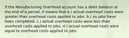 If the Manufacturing Overhead account has a debit balance at the end of a period, it means that a.) actual overhead costs were greater than overhead costs applied to jobs. b.) no jobs have been completed. c.) actual overhead costs were less than overhead costs applied to jobs. d.) actual overhead costs were equal to overhead costs applied to jobs.