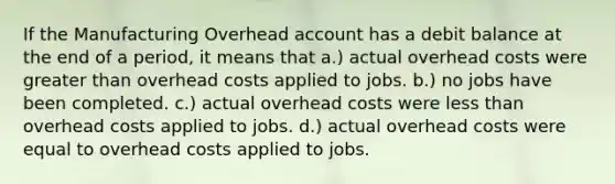 If the Manufacturing Overhead account has a debit balance at the end of a period, it means that a.) actual overhead costs were greater than overhead costs applied to jobs. b.) no jobs have been completed. c.) actual overhead costs were less than overhead costs applied to jobs. d.) actual overhead costs were equal to overhead costs applied to jobs.