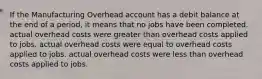 If the Manufacturing Overhead account has a debit balance at the end of a period, it means that no jobs have been completed. actual overhead costs were greater than overhead costs applied to jobs. actual overhead costs were equal to overhead costs applied to jobs. actual overhead costs were less than overhead costs applied to jobs.