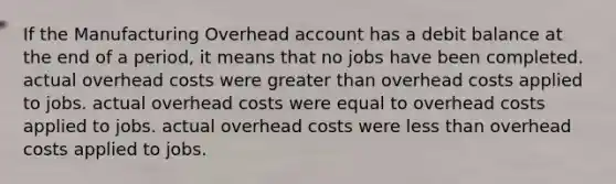 If the Manufacturing Overhead account has a debit balance at the end of a period, it means that no jobs have been completed. actual overhead costs were greater than overhead costs applied to jobs. actual overhead costs were equal to overhead costs applied to jobs. actual overhead costs were less than overhead costs applied to jobs.