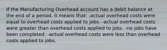 If the Manufacturing Overhead account has a debit balance at the end of a period, it means that: -actual overhead costs were equal to overhead costs applied to jobs. -actual overhead costs were greater than overhead costs applied to jobs. -no jobs have been completed. -actual overhead costs were less than overhead costs applied to jobs.