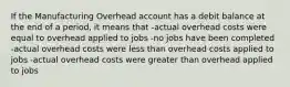 If the Manufacturing Overhead account has a debit balance at the end of a period, it means that -actual overhead costs were equal to overhead applied to jobs -no jobs have been completed -actual overhead costs were less than overhead costs applied to jobs -actual overhead costs were greater than overhead applied to jobs