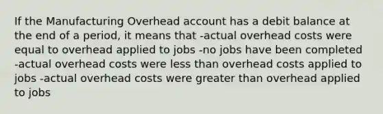 If the Manufacturing Overhead account has a debit balance at the end of a period, it means that -actual overhead costs were equal to overhead applied to jobs -no jobs have been completed -actual overhead costs were <a href='https://www.questionai.com/knowledge/k7BtlYpAMX-less-than' class='anchor-knowledge'>less than</a> overhead costs applied to jobs -actual overhead costs were <a href='https://www.questionai.com/knowledge/ktgHnBD4o3-greater-than' class='anchor-knowledge'>greater than</a> overhead applied to jobs