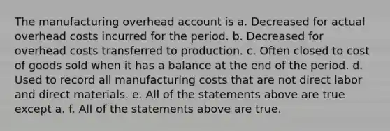 The manufacturing overhead account is a. Decreased for actual overhead costs incurred for the period. b. Decreased for overhead costs transferred to production. c. Often closed to cost of goods sold when it has a balance at the end of the period. d. Used to record all manufacturing costs that are not direct labor and direct materials. e. All of the statements above are true except a. f. All of the statements above are true.