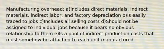 Manufacturing overhead: a)Includes direct materials, indirect materials, indirect labor, and factory depreciation b)Is easily traced to jobs c)Includes all selling costs d)Should not be assigned to individual jobs because it bears no obvious relationship to them e)Is a pool of indirect production costs that must somehow be attached to each unit manufactured