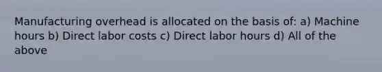 Manufacturing overhead is allocated on the basis of: a) Machine hours b) Direct labor costs c) Direct labor hours d) All of the above