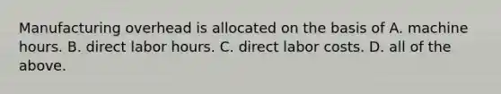 Manufacturing overhead is allocated on the basis of A. machine hours. B. direct labor hours. C. direct labor costs. D. all of the above.