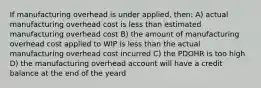 If manufacturing overhead is under applied, then: A) actual manufacturing overhead cost is less than estimated manufacturing overhead cost B) the amount of manufacturing overhead cost applied to WIP is less than the actual manufacturing overhead cost incurred C) the PDOHR is too high D) the manufacturing overhead account will have a credit balance at the end of the yeard