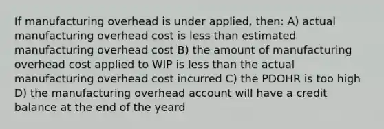 If manufacturing overhead is under applied, then: A) actual manufacturing overhead cost is less than estimated manufacturing overhead cost B) the amount of manufacturing overhead cost applied to WIP is less than the actual manufacturing overhead cost incurred C) the PDOHR is too high D) the manufacturing overhead account will have a credit balance at the end of the yeard