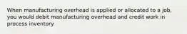 When manufacturing overhead is applied or allocated to a job, you would debit manufacturing overhead and credit work in process inventory