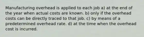 Manufacturing overhead is applied to each job a) at the end of the year when actual costs are known. b) only if the overhead costs can be directly traced to that job. c) by means of a predetermined overhead rate. d) at the time when the overhead cost is incurred.